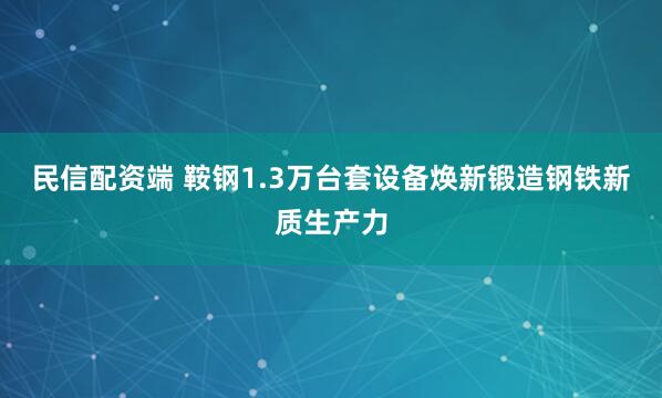 民信配资端 鞍钢1.3万台套设备焕新锻造钢铁新质生产力