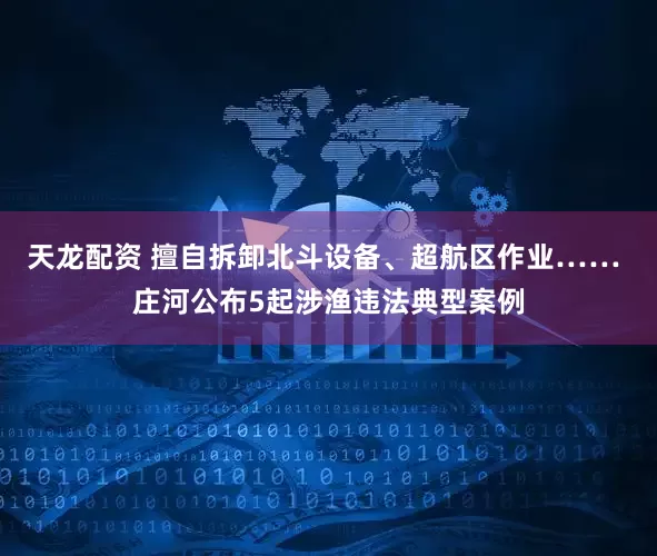 天龙配资 擅自拆卸北斗设备、超航区作业…… 庄河公布5起涉渔违法典型案例