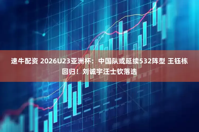 速牛配资 2026U23亚洲杯：中国队或延续532阵型 王钰栋回归！刘诚宇汪士钦落选