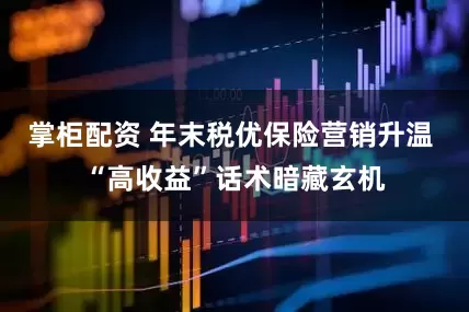 掌柜配资 年末税优保险营销升温 “高收益”话术暗藏玄机